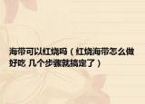 海帶可以紅燒嗎（紅燒海帶怎么做好吃 幾個(gè)步驟就搞定了）