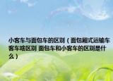 小客車與面包車的區(qū)別（面包廂式運輸車客車啥區(qū)別 面包車和小客車的區(qū)別是什么）
