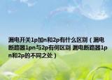 漏電開關(guān)1p加n和2p有什么區(qū)別（漏電斷路器1pn與2p有何區(qū)別 漏電斷路器1p n和2p的不同之處）