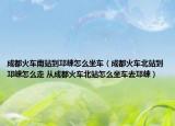 成都火車南站到邛崍?jiān)趺醋嚕ǔ啥蓟疖嚤闭镜节鰨堅(jiān)趺醋?從成都火車北站怎么坐車去邛崍）