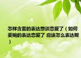 怎樣含蓄的表達(dá)想談戀愛了（如何委婉的表達(dá)戀愛了 應(yīng)該怎么表達(dá)呢）