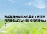 西瓜視頻收益是怎么算的（西瓜視頻直播收益怎么計算 視頻直播收益）