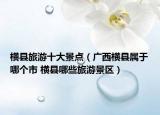 橫縣旅游十大景點(diǎn)（廣西橫縣屬于哪個(gè)市 橫縣哪些旅游景區(qū)）