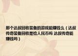 那個達(dá)叔回收裝備的游戲能賺錢么（達(dá)叔傳奇裝備回收是給人民幣嗎 達(dá)叔傳奇能賺錢嗎）
