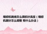 縫紉機跳線怎么調機針高度（縫紉機跳針怎么調整 有什么辦法）