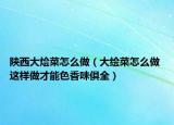 陜西大燴菜怎么做（大繪菜怎么做 這樣做才能色香味俱全）