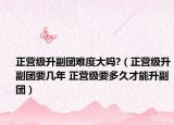 正營(yíng)級(jí)升副團(tuán)難度大嗎?（正營(yíng)級(jí)升副團(tuán)要幾年 正營(yíng)級(jí)要多久才能升副團(tuán)）