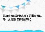 花旗參可以煲粥吃嗎（花祺參可以同什么煲湯 怎樣煲好喝）