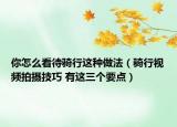 你怎么看待騎行這種做法（騎行視頻拍攝技巧 有這三個(gè)要點(diǎn)）