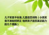 兒子發(fā)音不標(biāo)準(zhǔn),兒童語言訓(xùn)練（小孩發(fā)音不準(zhǔn)如何矯正 培養(yǎng)孩子語言表達(dá)能力的幾個(gè)措施）