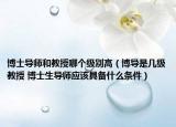 博士導(dǎo)師和教授哪個(gè)級別高（博導(dǎo)是幾級教授 博士生導(dǎo)師應(yīng)該具備什么條件）