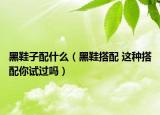 黑鞋子配什么（黑鞋搭配 這種搭配你試過(guò)嗎）