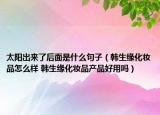 太陽出來了后面是什么句子（韓生緣化妝品怎么樣 韓生緣化妝品產(chǎn)品好用嗎）