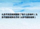頭條號發(fā)的視頻刪除了有什么影響嗎（頭條號刪除視頻會怎樣 頭條號刪除視頻）