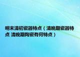 明末清初瓷器特點(diǎn)（清晚期瓷器特點(diǎn) 清晚期陶瓷有何特點(diǎn)）