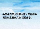 頭條今日怎么發(fā)表文章（怎樣在今日頭條上發(fā)表文章 經(jīng)驗(yàn)分享）