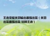 王者榮耀關(guān)羽輸出最強出裝（關(guān)羽出裝最強出裝 玩轉(zhuǎn)王者）
