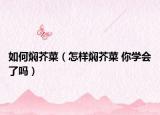 如何燜芥菜（怎樣燜芥菜 你學會了嗎）