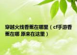 穿越火線香蕉在哪里（cf手游香蕉在哪 原來在這里）
