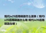 現(xiàn)代ix25后雨刷器怎么更換（現(xiàn)代ix35后雨刷器怎么用 現(xiàn)代ix35后雨刷器在哪）