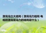 激蕩馮立大結(jié)局（激蕩馮力結(jié)局 電視劇激蕩里馮力的結(jié)局是什么）