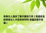 單身女人退休了要不要找個伴（有退休金的單身女人不找老伴對嗎 幸福還是不幸福）