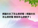 褲腳太長了怎么卷好看（褲腳太長怎么卷好看 教你怎么穿褲子）