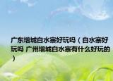 廣東增城白水寨好玩嗎（白水寨好玩嗎 廣州增城白水寨有什么好玩的）