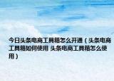 今日頭條電商工具箱怎么開通（頭條電商工具箱如何使用 頭條電商工具箱怎么使用）