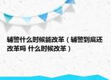 輔警什么時候能改革（輔警到底還改革嗎 什么時候改革）