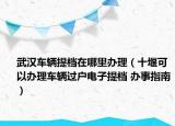 武漢車輛提檔在哪里辦理（十堰可以辦理車輛過戶電子提檔 辦事指南）
