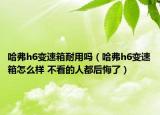 哈弗h6變速箱耐用嗎（哈弗h6變速箱怎么樣 不看的人都后悔了）