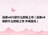 遠景x621款什么時候上市（遠景x6新款什么時候上市 外觀變化）