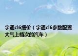 宇通cl6報價（宇通cl6參數(shù)配置 大氣上檔次的汽車）