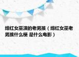 緋紅女巫演的老男孩（緋紅女巫老男孩什么梗 是什么電影）
