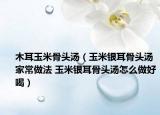 木耳玉米骨頭湯（玉米銀耳骨頭湯家常做法 玉米銀耳骨頭湯怎么做好喝）