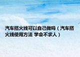 汽車搭火線可以自己做嗎（汽車搭火線使用方法 學(xué)會(huì)不求人）