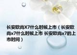 長安歐尚X7什么時(shí)候上市（長安歐尚x7什么時(shí)候上市 長安歐尚x7的上市時(shí)間）