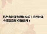 杭州市社?？I(lǐng)取方式（杭州社保卡領(lǐng)取流程 你知道嗎）