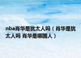 nba肖華是猶太人嗎（肖華是猶太人嗎 肖華是哪國(guó)人）