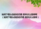 如何下載頭條的動(dòng)態(tài)圖 原來(lái)這么簡(jiǎn)單呢（如何下載頭條的動(dòng)態(tài)圖 原來(lái)這么簡(jiǎn)單）