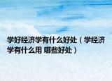 學(xué)好經(jīng)濟(jì)學(xué)有什么好處（學(xué)經(jīng)濟(jì)學(xué)有什么用 哪些好處）