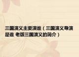 三國(guó)演義主要演誰（三國(guó)演義導(dǎo)演是誰 老版三國(guó)演義的簡(jiǎn)介）