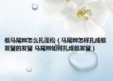 低馬尾辮怎么扎蓬松（馬尾辮怎樣扎成低發(fā)髻的發(fā)髻 馬尾辮如何扎成低發(fā)髻）