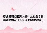 特別愛喝酒的男人是什么心理（愛喝酒的男人什么心理 你猜的對(duì)嗎）