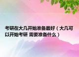 考研在大幾開始準備最好（大幾可以開始考研 需要準備什么）