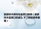 豪爵鈴木摩托車是進口的嗎（豪爵鈴木是進口機器么 不了解的進來看看）