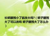 長(zhǎng)裙腰圍小了能改大嗎?（裙子腰圍大了可以改嗎 裙子腰圍大了怎么辦）