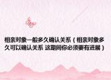 相親對象一般多久確認(rèn)關(guān)系（相親對象多久可以確認(rèn)關(guān)系 這期間你必須要有進(jìn)展）