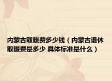 內(nèi)蒙古取暖費(fèi)多少錢(qián)（內(nèi)蒙古退休取暖費(fèi)是多少 具體標(biāo)準(zhǔn)是什么）